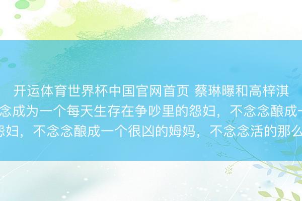 开运体育世界杯中国官网首页 蔡琳曝和高梓淇仳离的原因:“我不念念成为一个每天生存在争吵里的怨妇,不念念酿成一个很凶的姆妈,不念念活的那么的屈身”