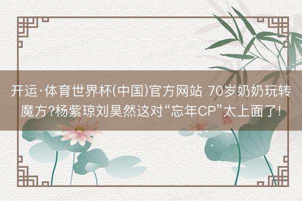 开运·体育世界杯(中国)官方网站 70岁奶奶玩转魔方?杨紫琼刘昊然这对“忘年CP”太上面了!