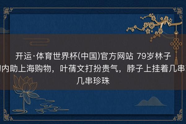 开运·体育世界杯(中国)官方网站 79岁林子情切内助上海购物,叶蒨文打扮贵气,脖子上挂着几串珍珠