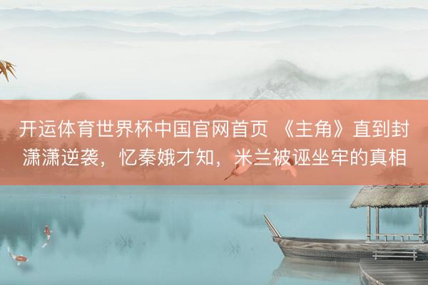 开运体育世界杯中国官网首页 《主角》直到封潇潇逆袭,忆秦娥才知,米兰被诬坐牢的真相