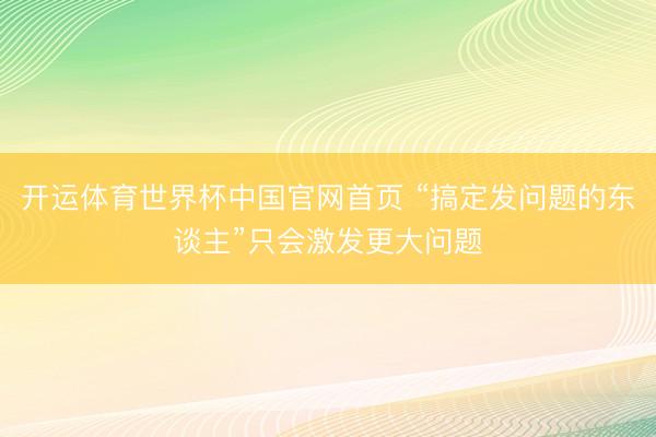 开运体育世界杯中国官网首页 “搞定发问题的东谈主”只会激发更大问题