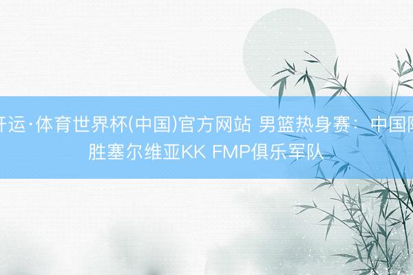 开运·体育世界杯(中国)官方网站 男篮热身赛:中国队胜塞尔维亚KK FMP俱乐军队