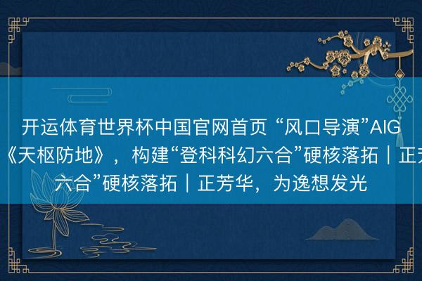开运体育世界杯中国官网首页 “风口导演”AIGC十三:手搓AI剧《天枢防地》,构建“登科科幻六合”硬核落拓|正芳华,为逸想发光