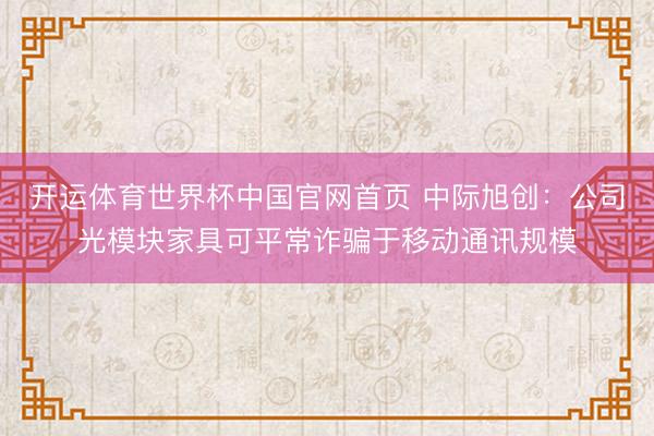 开运体育世界杯中国官网首页 中际旭创:公司光模块家具可平常诈骗于移动通讯规模