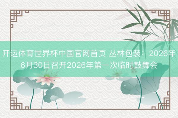 开运体育世界杯中国官网首页 丛林包装:2026年6月30日召开2026年第一次临时鼓舞会