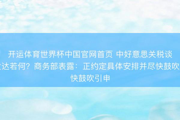 开运体育世界杯中国官网首页 中好意思关税谈判发达若何?商务部表露:正约定具体安排并尽快鼓吹引申