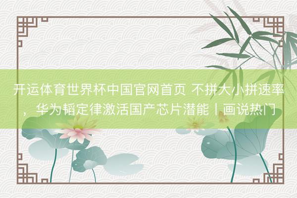 开运体育世界杯中国官网首页 不拼大小拼速率,华为韬定律激活国产芯片潜能丨画说热门