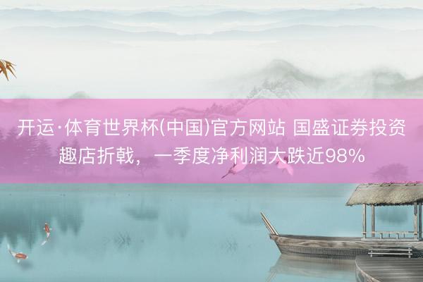 开运·体育世界杯(中国)官方网站 国盛证券投资趣店折戟,一季度净利润大跌近98%