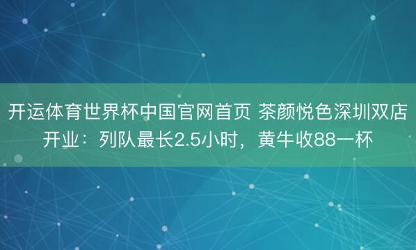 开运体育世界杯中国官网首页 茶颜悦色深圳双店开业:列队最长2.5小时,黄牛收88一杯