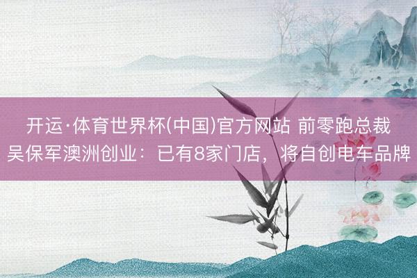 开运·体育世界杯(中国)官方网站 前零跑总裁吴保军澳洲创业:已有8家门店,将自创电车品牌