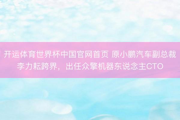 开运体育世界杯中国官网首页 原小鹏汽车副总裁李力耘跨界,出任众擎机器东说念主CTO