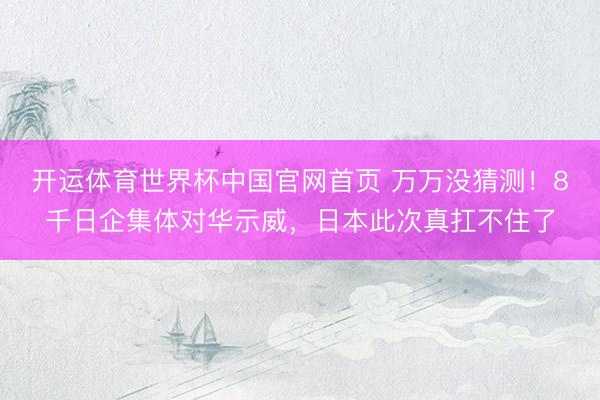 开运体育世界杯中国官网首页 万万没猜测!8千日企集体对华示威,日本此次真扛不住了