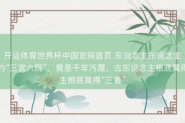开运体育世界杯中国官网首页 东说念主东说念主挂嘴边的“三宫六院”,竟是千年污蔑,古东说念主根底莫得“三妻”