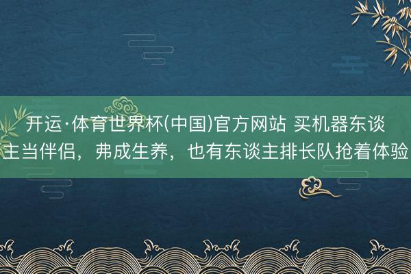 开运·体育世界杯(中国)官方网站 买机器东谈主当伴侣,弗成生养,也有东谈主排长队抢着体验
