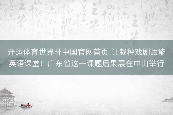 开运体育世界杯中国官网首页 让栽种戏剧赋能英语课堂!广东省这一课题后果展在中山举行