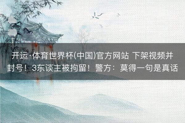 开运·体育世界杯(中国)官方网站 下架视频并封号!3东谈主被拘留!警方:莫得一句是真话