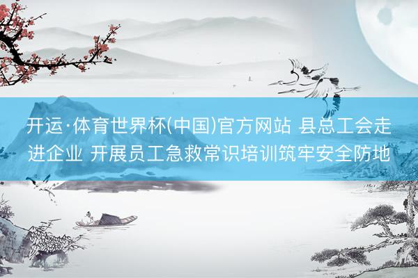 开运·体育世界杯(中国)官方网站 县总工会走进企业 开展员工急救常识培训筑牢安全防地
