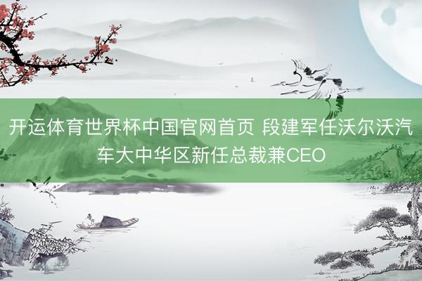 开运体育世界杯中国官网首页 段建军任沃尔沃汽车大中华区新任总裁兼CEO