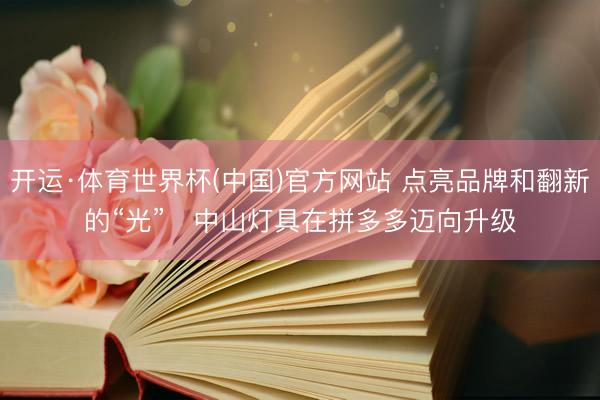 开运·体育世界杯(中国)官方网站 点亮品牌和翻新的“光” 中山灯具在拼多多迈向升级