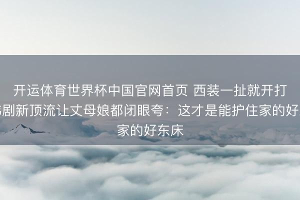 开运体育世界杯中国官网首页 西装一扯就开打!韩剧新顶流让丈母娘都闭眼夸:这才是能护住家的好东床