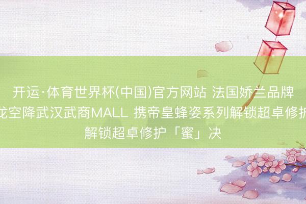 开运·体育世界杯(中国)官方网站 法国娇兰品牌知音张云龙空降武汉武商MALL 携帝皇蜂姿系列解锁超卓修护「蜜」决