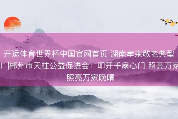 开运体育世界杯中国官网首页 湖南孝亲敬老典型(58)|郴州市天柱公益促进会:叩开千扇心门 照亮万家晚晴