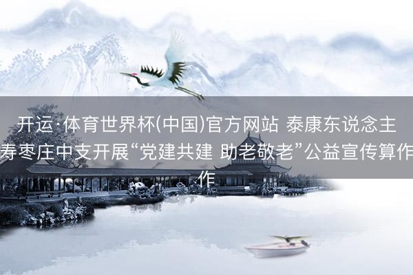 开运·体育世界杯(中国)官方网站 泰康东说念主寿枣庄中支开展“党建共建 助老敬老”公益宣传算作