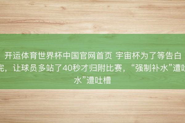 开运体育世界杯中国官网首页 宇宙杯为了等告白播完,让球员多站了40秒才归附比赛,“强制补水”遭吐槽