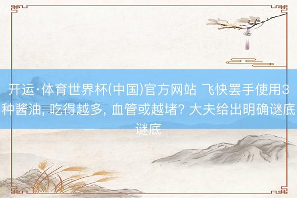开运·体育世界杯(中国)官方网站 飞快罢手使用3种酱油, 吃得越多, 血管或越堵? 大夫给出明确谜底