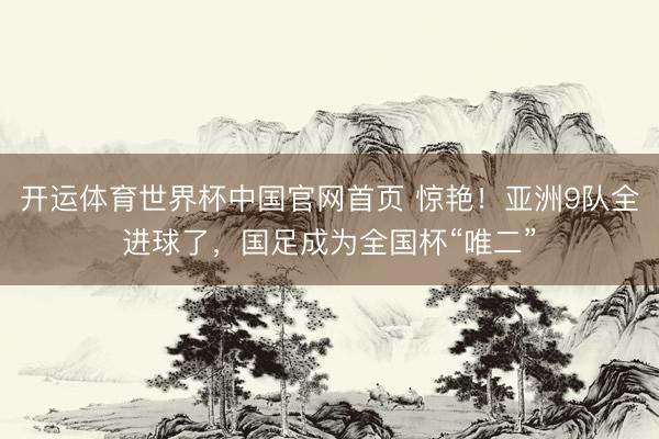 开运体育世界杯中国官网首页 惊艳!亚洲9队全进球了,国足成为全国杯“唯二”