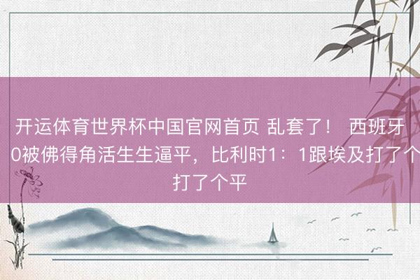 开运体育世界杯中国官网首页 乱套了! 西班牙0:0被佛得角活生生逼平,比利时1:1跟埃及打了个平