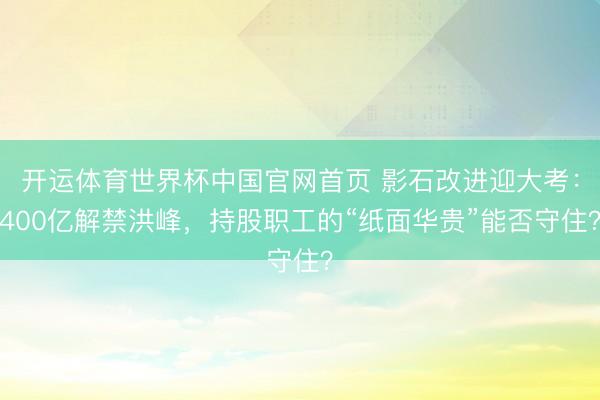 开运体育世界杯中国官网首页 影石改进迎大考:400亿解禁洪峰,持股职工的“纸面华贵”能否守住?