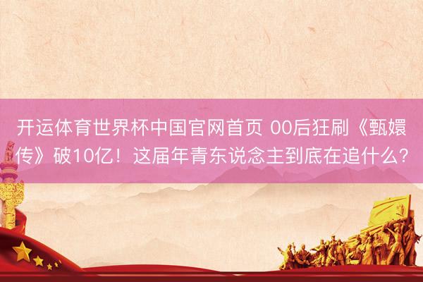 开运体育世界杯中国官网首页 00后狂刷《甄嬛传》破10亿!这届年青东说念主到底在追什么?