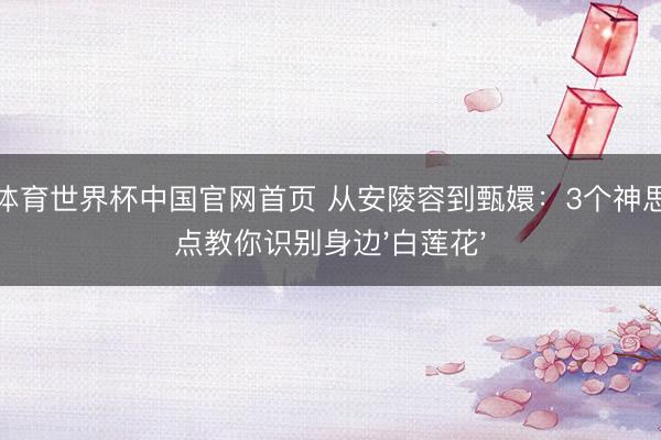 开运体育世界杯中国官网首页 从安陵容到甄嬛:3个神思漂浮点教你识别身边'白莲花'